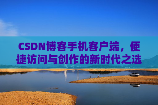 CSDN博客手机客户端，便捷访问与创作的新时代之选